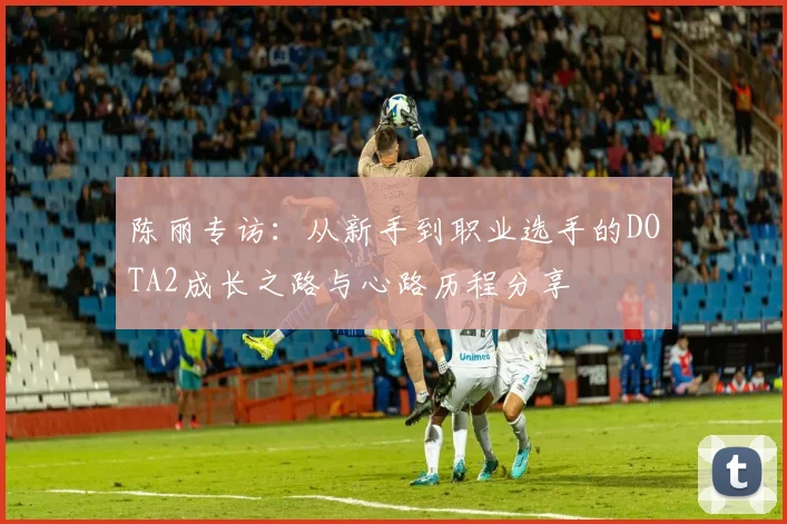 陈丽专访：从新手到职业选手的DOTA2成长之路与心路历程分享