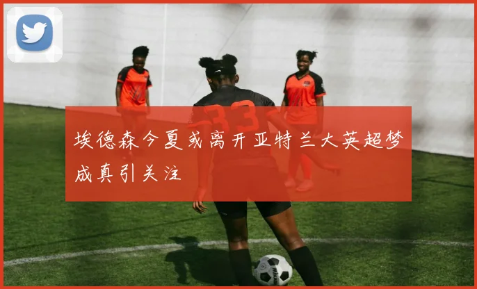 埃德森今夏或离开亚特兰大英超梦成真引关注