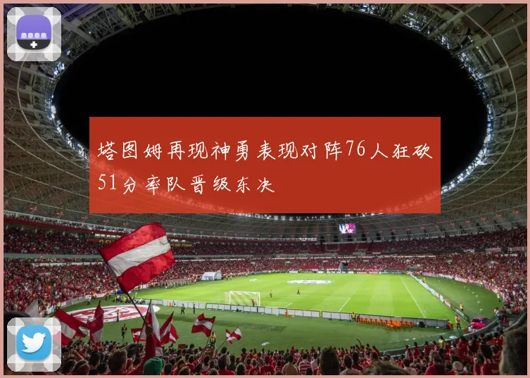 塔图姆再现神勇表现对阵76人狂砍51分率队晋级东决