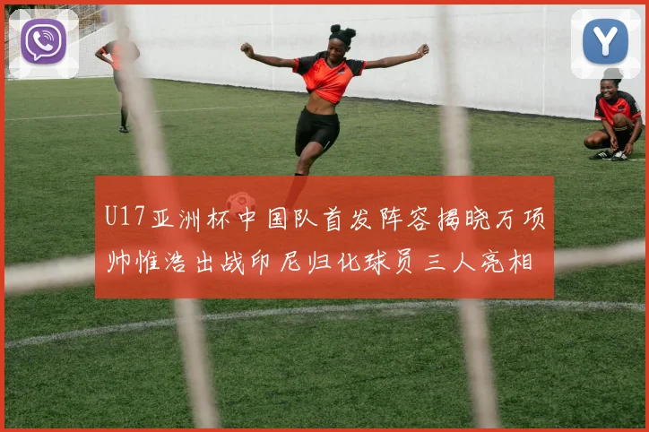 U17亚洲杯中国队首发阵容揭晓万项帅惟浩出战印尼归化球员三人亮相
