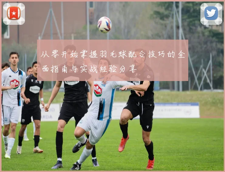 从零开始掌握羽毛球配合技巧的全面指南与实战经验分享