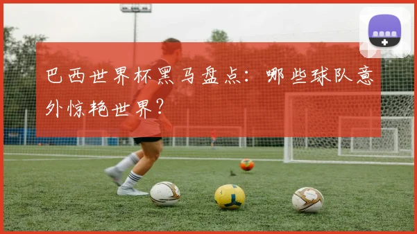 巴西世界杯黑马盘点：哪些球队意外惊艳世界？