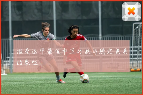 谁是法甲最佳中卫对抗与稳定兼具的象征