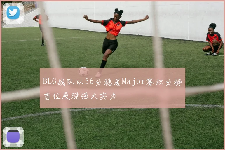 BLG战队以56分稳居Major赛积分榜首位展现强大实力