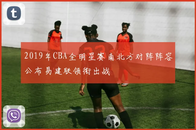 2019年CBA全明星赛南北方对阵阵容公布易建联领衔出战